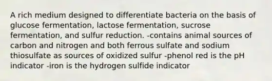 A rich medium designed to differentiate bacteria on the basis of glucose fermentation, lactose fermentation, sucrose fermentation, and sulfur reduction. -contains animal sources of carbon and nitrogen and both ferrous sulfate and sodium thiosulfate as sources of oxidized sulfur -phenol red is the pH indicator -iron is the hydrogen sulfide indicator