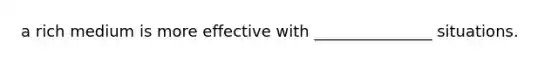 a rich medium is more effective with _______________ situations.