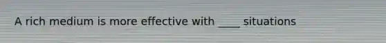 A rich medium is more effective with ____ situations