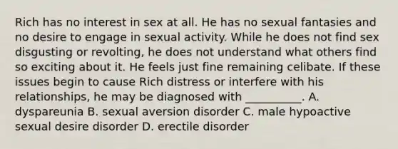 Rich has no interest in sex at all. He has no sexual fantasies and no desire to engage in sexual activity. While he does not find sex disgusting or revolting, he does not understand what others find so exciting about it. He feels just fine remaining celibate. If these issues begin to cause Rich distress or interfere with his relationships, he may be diagnosed with __________. A. dyspareunia B. sexual aversion disorder C. male hypoactive sexual desire disorder D. erectile disorder