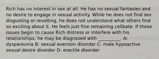 Rich has no interest in sex at all. He has no sexual fantasies and no desire to engage in sexual activity. While he does not find sex disgusting or revolting, he does not understand what others find so exciting about it. He feels just fine remaining celibate. If these issues begin to cause Rich distress or interfere with his relationships, he may be diagnosed with __________. A: dyspareunia B: sexual aversion disorder C: male hypoactive sexual desire disorder D: erectile disorder