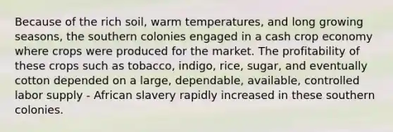 Because of the rich soil, warm temperatures, and long growing seasons, the southern colonies engaged in a cash crop economy where crops were produced for the market. The profitability of these crops such as tobacco, indigo, rice, sugar, and eventually cotton depended on a large, dependable, available, controlled labor supply - African slavery rapidly increased in these southern colonies.