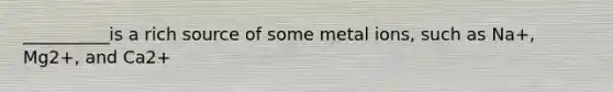 __________is a rich source of some metal ions, such as Na+, Mg2+, and Ca2+