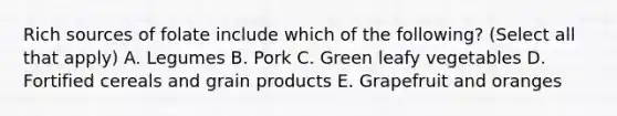 Rich sources of folate include which of the following? (Select all that apply) A. Legumes B. Pork C. Green leafy vegetables D. Fortified cereals and grain products E. Grapefruit and oranges