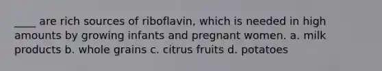 ____ are rich sources of riboflavin, which is needed in high amounts by growing infants and pregnant women. a. milk products b. whole grains c. citrus fruits d. potatoes