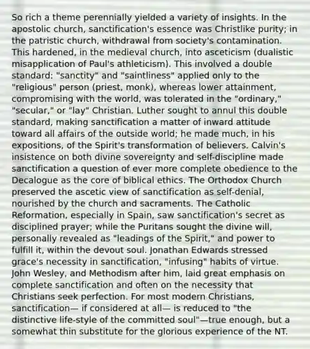 So rich a theme perennially yielded a variety of insights. In the apostolic church, sanctification's essence was Christlike purity; in the patristic church, withdrawal from society's contamination. This hardened, in the medieval church, into asceticism (dualistic misapplication of Paul's athleticism). This involved a double standard: "sanctity" and "saintliness" applied only to the "religious" person (priest, monk), whereas lower attainment, compromising with the world, was tolerated in the "ordinary," "secular," or "lay" Christian. Luther sought to annul this double standard, making sanctification a matter of inward attitude toward all affairs of the outside world; he made much, in his expositions, of the Spirit's transformation of believers. Calvin's insistence on both divine sovereignty and self-discipline made sanctification a question of ever more complete obedience to the Decalogue as the core of biblical ethics. The Orthodox Church preserved the ascetic view of sanctification as self-denial, nourished by the church and sacraments. The Catholic Reformation, especially in Spain, saw sanctification's secret as disciplined prayer; while the Puritans sought the divine will, personally revealed as "leadings of the Spirit," and power to fulfill it, within the devout soul. Jonathan Edwards stressed grace's necessity in sanctification, "infusing" habits of virtue. John Wesley, and Methodism after him, laid great emphasis on complete sanctification and often on the necessity that Christians seek perfection. For most modern Christians, sanctification— if considered at all— is reduced to "the distinctive life-style of the committed soul"—true enough, but a somewhat thin substitute for the glorious experience of the NT.