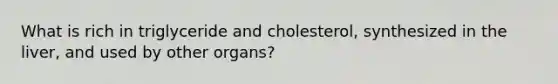 What is rich in triglyceride and cholesterol, synthesized in the liver, and used by other organs?