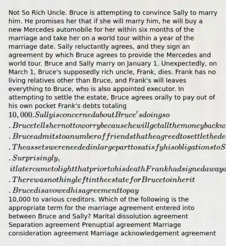 Not So Rich Uncle. Bruce is attempting to convince Sally to marry him. He promises her that if she will marry him, he will buy a new Mercedes automobile for her within six months of the marriage and take her on a world tour within a year of the marriage date. Sally reluctantly agrees, and they sign an agreement by which Bruce agrees to provide the Mercedes and world tour. Bruce and Sally marry on January 1. Unexpectedly, on March 1, Bruce's supposedly rich uncle, Frank, dies. Frank has no living relatives other than Bruce, and Frank's will leaves everything to Bruce, who is also appointed executor. In attempting to settle the estate, Bruce agrees orally to pay out of his own pocket Frank's debts totaling 10,000. Sally is concerned about Bruce's doing so. Bruce tells her not to worry because he will get all the money back when the estate settles. Bruce admits to a number of friends that he agreed to settle the debts out of his own pocket because he needed to obtain assets from the estate in a hurry. The assets were needed in large part to satisfy his obligations to Sally. Surprisingly, it later came to light that prior to his death Frank had signed away all his assets to his girlfriend in Argentina. There was nothing left in the estate for Bruce to inherit. Bruce disavowed his agreement to pay10,000 to various creditors. Which of the following is the appropriate term for the marriage agreement entered into between Bruce and Sally? Marital dissolution agreement Separation agreement Prenuptial agreement Marriage consideration agreement Marriage acknowledgement agreement