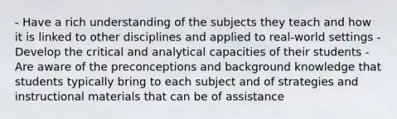 - Have a rich understanding of the subjects they teach and how it is linked to other disciplines and applied to real-world settings - Develop the critical and analytical capacities of their students - Are aware of the preconceptions and background knowledge that students typically bring to each subject and of strategies and instructional materials that can be of assistance