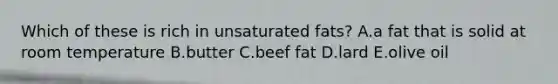 Which of these is rich in unsaturated fats? A.a fat that is solid at room temperature B.butter C.beef fat D.lard E.olive oil