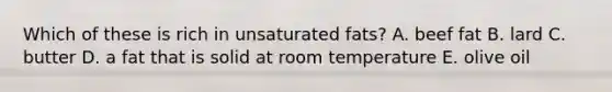 Which of these is rich in unsaturated fats? A. beef fat B. lard C. butter D. a fat that is solid at room temperature E. olive oil