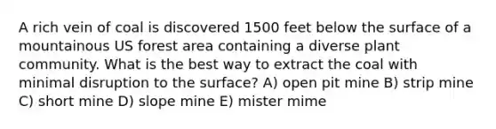 A rich vein of coal is discovered 1500 feet below the surface of a mountainous US forest area containing a diverse plant community. What is the best way to extract the coal with minimal disruption to the surface? A) open pit mine B) strip mine C) short mine D) slope mine E) mister mime