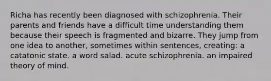 Richa has recently been diagnosed with schizophrenia. Their parents and friends have a difficult time understanding them because their speech is fragmented and bizarre. They jump from one idea to another, sometimes within sentences, creating: a catatonic state. a word salad. acute schizophrenia. an impaired theory of mind.