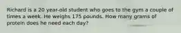 Richard is a 20 year-old student who goes to the gym a couple of times a week. He weighs 175 pounds. How many grams of protein does he need each day?