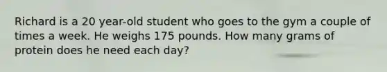 Richard is a 20 year-old student who goes to the gym a couple of times a week. He weighs 175 pounds. How many grams of protein does he need each day?