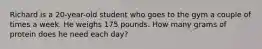 Richard is a 20-year-old student who goes to the gym a couple of times a week. He weighs 175 pounds. How many grams of protein does he need each day?