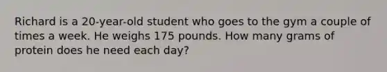 Richard is a 20-year-old student who goes to the gym a couple of times a week. He weighs 175 pounds. How many grams of protein does he need each day?