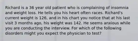 Richard is a 36 year old patient who is complaining of insomnia and weight loss. He tells you his heart often races. Richard's current weight is 126, and in his chart you notice that at his last visit 3 months ago, his weight was 142. He seems anxious while you are conducting the interview. For which of the following disorders might you expect the physician to test?