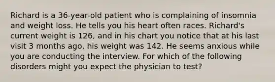 Richard is a 36-year-old patient who is complaining of insomnia and weight loss. He tells you his heart often races. Richard's current weight is 126, and in his chart you notice that at his last visit 3 months ago, his weight was 142. He seems anxious while you are conducting the interview. For which of the following disorders might you expect the physician to test?