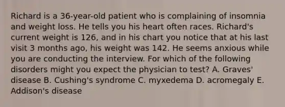 Richard is a 36-year-old patient who is complaining of insomnia and weight loss. He tells you his heart often races. Richard's current weight is 126, and in his chart you notice that at his last visit 3 months ago, his weight was 142. He seems anxious while you are conducting the interview. For which of the following disorders might you expect the physician to test? A. Graves' disease B. Cushing's syndrome C. myxedema D. acromegaly E. Addison's disease