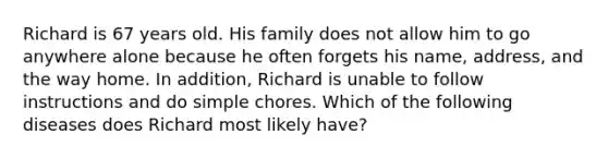 Richard is 67 years old. His family does not allow him to go anywhere alone because he often forgets his name, address, and the way home. In addition, Richard is unable to follow instructions and do simple chores. Which of the following diseases does Richard most likely have?