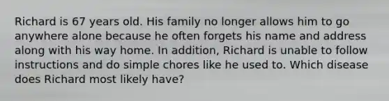 Richard is 67 years old. His family no longer allows him to go anywhere alone because he often forgets his name and address along with his way home. In addition, Richard is unable to follow instructions and do simple chores like he used to. Which disease does Richard most likely have?