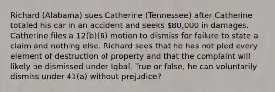 Richard (Alabama) sues Catherine (Tennessee) after Catherine totaled his car in an accident and seeks 80,000 in damages. Catherine files a 12(b)(6) motion to dismiss for failure to state a claim and nothing else. Richard sees that he has not pled every element of destruction of property and that the complaint will likely be dismissed under Iqbal. True or false, he can voluntarily dismiss under 41(a) without prejudice?