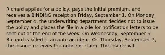 Richard applies for a policy, pays the initial premium, and receives a BINDING receipt on Friday, September 1. On Monday, September 4, the underwriting department decides not to issue the policy and places the file in a pile for notification letters to be sent out at the end of the week. On Wednesday, September 6, Richard is killed in an auto accident. On Thursday, September 7, the insurer receives the notice of claim. The insurer will