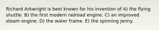 Richard Arkwright is best known for his invention of A) the flying shuttle. B) the first modern railroad engine. C) an improved steam engine. D) the water frame. E) the spinning jenny.