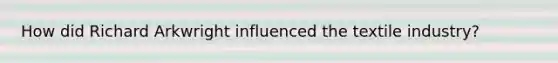 How did Richard Arkwright influenced the textile industry?