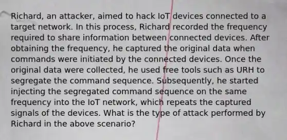 Richard, an attacker, aimed to hack IoT devices connected to a target network. In this process, Richard recorded the frequency required to share information between connected devices. After obtaining the frequency, he captured the original data when commands were initiated by the connected devices. Once the original data were collected, he used free tools such as URH to segregate the command sequence. Subsequently, he started injecting the segregated command sequence on the same frequency into the IoT network, which repeats the captured signals of the devices. What is the type of attack performed by Richard in the above scenario?