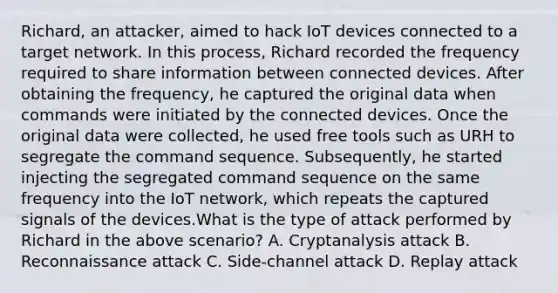 Richard, an attacker, aimed to hack IoT devices connected to a target network. In this process, Richard recorded the frequency required to share information between connected devices. After obtaining the frequency, he captured the original data when commands were initiated by the connected devices. Once the original data were collected, he used free tools such as URH to segregate the command sequence. Subsequently, he started injecting the segregated command sequence on the same frequency into the IoT network, which repeats the captured signals of the devices.What is the type of attack performed by Richard in the above scenario? A. Cryptanalysis attack B. Reconnaissance attack C. Side-channel attack D. Replay attack