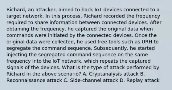 Richard, an attacker, aimed to hack IoT devices connected to a target network. In this process, Richard recorded the frequency required to share information between connected devices. After obtaining the frequency, he captured the original data when commands were initiated by the connected devices. Once the original data were collected, he used free tools such as URH to segregate the command sequence. Subsequently, he started injecting the segregated command sequence on the same frequency into the IoT network, which repeats the captured signals of the devices. What is the type of attack performed by Richard in the above scenario? A. Cryptanalysis attack B. Reconnaissance attack C. Side-channel attack D. Replay attack