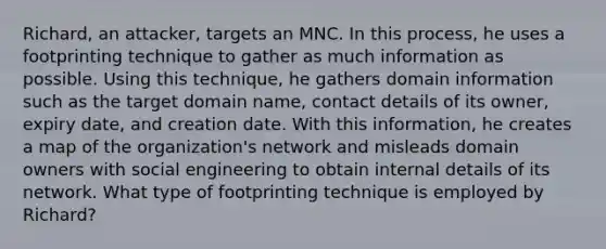 Richard, an attacker, targets an MNC. In this process, he uses a footprinting technique to gather as much information as possible. Using this technique, he gathers domain information such as the target domain name, contact details of its owner, expiry date, and creation date. With this information, he creates a map of the organization's network and misleads domain owners with social engineering to obtain internal details of its network. What type of footprinting technique is employed by Richard?