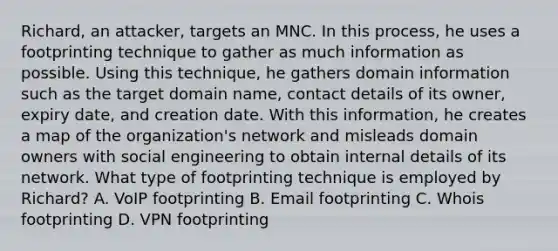 Richard, an attacker, targets an MNC. In this process, he uses a footprinting technique to gather as much information as possible. Using this technique, he gathers domain information such as the target domain name, contact details of its owner, expiry date, and creation date. With this information, he creates a map of the organization's network and misleads domain owners with social engineering to obtain internal details of its network. What type of footprinting technique is employed by Richard? A. VoIP footprinting B. Email footprinting C. Whois footprinting D. VPN footprinting