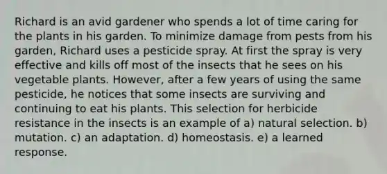 Richard is an avid gardener who spends a lot of time caring for the plants in his garden. To minimize damage from pests from his garden, Richard uses a pesticide spray. At first the spray is very effective and kills off most of the insects that he sees on his vegetable plants. However, after a few years of using the same pesticide, he notices that some insects are surviving and continuing to eat his plants. This selection for herbicide resistance in the insects is an example of a) natural selection. b) mutation. c) an adaptation. d) homeostasis. e) a learned response.