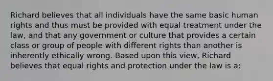 Richard believes that all individuals have the same basic human rights and thus must be provided with equal treatment under the law, and that any government or culture that provides a certain class or group of people with different rights than another is inherently ethically wrong. Based upon this view, Richard believes that equal rights and protection under the law is a: