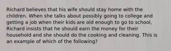 Richard believes that his wife should stay home with the children. When she talks about possibly going to college and getting a job when their kids are old enough to go to school, Richard insists that he should earn the money for their household and she should do the cooking and cleaning. This is an example of which of the following?