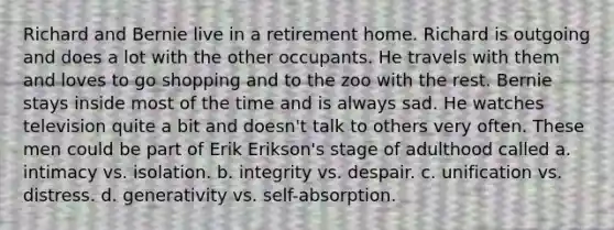 Richard and Bernie live in a retirement home. Richard is outgoing and does a lot with the other occupants. He travels with them and loves to go shopping and to the zoo with the rest. Bernie stays inside most of the time and is always sad. He watches television quite a bit and doesn't talk to others very often. These men could be part of Erik Erikson's stage of adulthood called a. intimacy vs. isolation. b. integrity vs. despair. c. unification vs. distress. d. generativity vs. self-absorption.