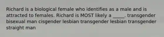 Richard is a biological female who identifies as a male and is attracted to females. Richard is MOST likely a _____. transgender bisexual man cisgender lesbian transgender lesbian transgender straight man