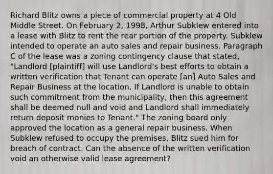 Richard Blitz owns a piece of commercial property at 4 Old Middle Street. On February 2, 1998, Arthur Subklew entered into a lease with Blitz to rent the rear portion of the property. Subklew intended to operate an auto sales and repair business. Paragraph C of the lease was a zoning contingency clause that stated, "Landlord [plaintiff] will use Landlord's best efforts to obtain a written verification that Tenant can operate [an] Auto Sales and Repair Business at the location. If Landlord is unable to obtain such commitment from the municipality, then this agreement shall be deemed null and void and Landlord shall immediately return deposit monies to Tenant." The zoning board only approved the location as a general repair business. When Subklew refused to occupy the premises, Blitz sued him for breach of contract. Can the absence of the written verification void an otherwise valid lease agreement?