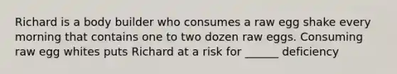 Richard is a body builder who consumes a raw egg shake every morning that contains one to two dozen raw eggs. Consuming raw egg whites puts Richard at a risk for ______ deficiency