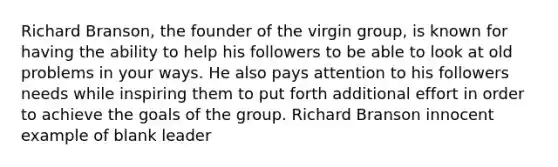 Richard Branson, the founder of the virgin group, is known for having the ability to help his followers to be able to look at old problems in your ways. He also pays attention to his followers needs while inspiring them to put forth additional effort in order to achieve the goals of the group. Richard Branson innocent example of blank leader