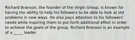 Richard Branson, the founder of the Virgin Group, is known for having the ability to help his followers to be able to look at old problems in new ways. He also pays attention to his followers' needs while inspiring them to put forth additional effort in order to achieve the goals of the group. Richard Branson is an example of a _____ leader.