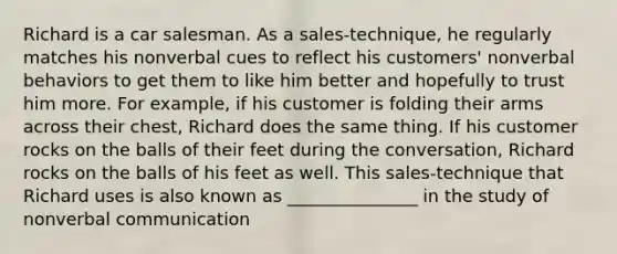 Richard is a car salesman. As a sales-technique, he regularly matches his nonverbal cues to reflect his customers' nonverbal behaviors to get them to like him better and hopefully to trust him more. For example, if his customer is folding their arms across their chest, Richard does the same thing. If his customer rocks on the balls of their feet during the conversation, Richard rocks on the balls of his feet as well. This sales-technique that Richard uses is also known as _______________ in the study of nonverbal communication