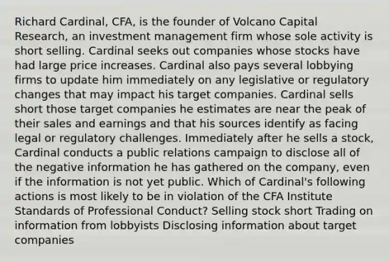 Richard Cardinal, CFA, is the founder of Volcano Capital Research, an investment management firm whose sole activity is short selling. Cardinal seeks out companies whose stocks have had large price increases. Cardinal also pays several lobbying firms to update him immediately on any legislative or regulatory changes that may impact his target companies. Cardinal sells short those target companies he estimates are near the peak of their sales and earnings and that his sources identify as facing legal or regulatory challenges. Immediately after he sells a stock, Cardinal conducts a public relations campaign to disclose all of the negative information he has gathered on the company, even if the information is not yet public. Which of Cardinal's following actions is most likely to be in violation of the CFA Institute Standards of Professional Conduct? Selling stock short Trading on information from lobbyists Disclosing information about target companies