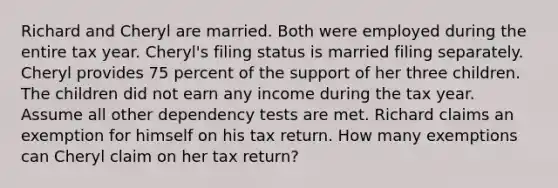 Richard and Cheryl are married. Both were employed during the entire tax year. Cheryl's filing status is married filing separately. Cheryl provides 75 percent of the support of her three children. The children did not earn any income during the tax year. Assume all other dependency tests are met. Richard claims an exemption for himself on his tax return. How many exemptions can Cheryl claim on her tax return?