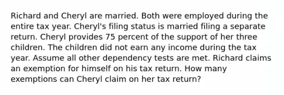 Richard and Cheryl are married. Both were employed during the entire tax year. Cheryl's filing status is married filing a separate return. Cheryl provides 75 percent of the support of her three children. The children did not earn any income during the tax year. Assume all other dependency tests are met. Richard claims an exemption for himself on his tax return. How many exemptions can Cheryl claim on her tax return?