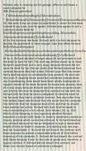 Richard, who is cleaning out his garage, offers to sell Dawn a used computer for 200. Dawn replies that "I'll think about it and buy it if I decide to do so." Richard also calls Denise and offers to sell Denise a used business law book for50. She asks if she can clean his apartment in return for the book instead of pay cash, and he agrees. Richard also agrees to sell a communications book for 5 to Jill who promises to pick it up the next day. Meanwhile, Sam comes to visit and offers Richard45 for the business law book. Richard sells it to him because he decides his apartment is clean enough. Sam also offers Richard 50 for the used computer. Richard sells it to Sam because he does not expect to hear from Dawn. Sam sees the communications book and offers Richard45 for it. Richard decides to forget about Jill and proceeds to sell the book to Sam for 45. The next day Denise shows up to clean Richard's apartment and is very angry because Richard did not save the book for her. Denise claims that Richard breached their contract because they had a deal. Richard says that they never had a deal because no consideration was present. He also said that even if cleaning house would be considered consideration, any housekeeping done would have been wholly inadequate to support receipt of the book because his house was already clean. Jill is also angry because Richard sold the communications book and informs him that he breached the contract he had with her. Richard tells her that he had no obligation to hold the book for her because they had a unilateral contract. Two days after they first talked, Dawn tells Richard that she would like the computer. She tells him that her response bound him and that he should have awaited her action. Richard tells Sam that he needs to return everything for a full refund. Sam refuses. 50. (p. 351) Which of the following is true regarding whether Richard breached a contract with Dawn? A. Dawn's statement created an illusory promise which cannot be enforced. B. Richard breached the contract because he had an obligation to wait a reasonable length of time on Dawn's response, and waiting only two days was not reasonable. C. Richard did not breach the contract with Dawn because he waited a reasonable amount of time before disposing of the computer. D. Richard did not breach the contract with Dawn because it was for the sale of goods and, therefore, a typical contract. E. Richard did not breach the contract, but Dawn can recover based on promissory estoppel.