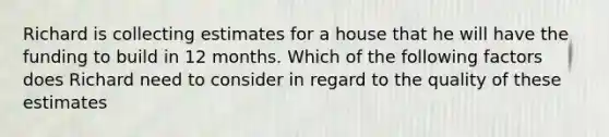 Richard is collecting estimates for a house that he will have the funding to build in 12 months. Which of the following factors does Richard need to consider in regard to the quality of these estimates